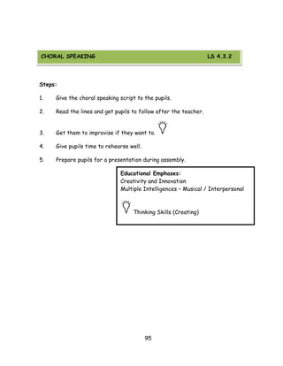 95 
CHORAL SPEAKING 
Steps: 
1. Give the choral speaking script to the pupils. 
2. Read the lines and get pupils to follow after the teacher. 
3. Get them to improvise if they want to. 
4. Give pupils time to rehearse well. 
5. Prepare pupils for a presentation during assembly. 
Educational Emphases: 
Creativity and Innovation 
Multiple Intelligences – Musical / Interpersonal 
Thinking Skills (Creating) 
CHORAL SPEAKING LS 4.3.2  