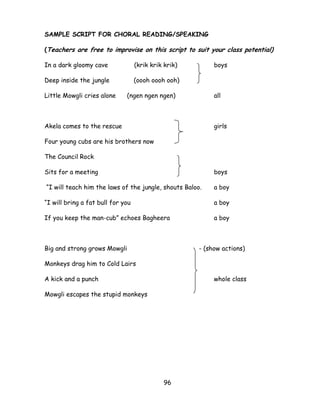 96 
SAMPLE SCRIPT FOR CHORAL READING/SPEAKING 
(Teachers are free to improvise on this script to suit your class potential) 
In a dark gloomy cave (krik krik krik) boys 
Deep inside the jungle (oooh oooh ooh) 
Little Mowgli cries alone (ngen ngen ngen) all 
Akela comes to the rescue girls 
Four young cubs are his brothers now 
The Council Rock 
Sits for a meeting boys 
―I will teach him the laws of the jungle, shouts Baloo. a boy 
―I will bring a fat bull for you a boy 
If you keep the man-cub‖ echoes Bagheera a boy 
Big and strong grows Mowgli - (show actions) 
Monkeys drag him to Cold Lairs 
A kick and a punch whole class 
Mowgli escapes the stupid monkeys 
 
