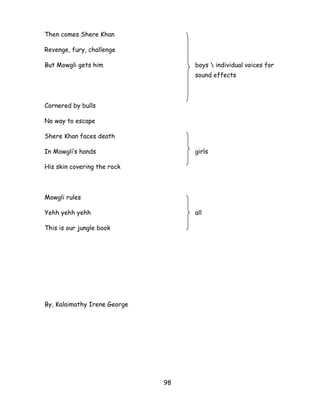 98 
Then comes Shere Khan 
Revenge, fury, challenge 
But Mowgli gets him boys  individual voices for sound effects 
Cornered by bulls 
No way to escape 
Shere Khan faces death 
In Mowgli‘s hands girls 
His skin covering the rock 
Mowgli rules 
Yehh yehh yehh all 
This is our jungle book 
By, Kalaimathy Irene George 
 
