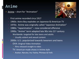Anime Anime  – short for “Animation”  First anime recorded circa 1917 1960s: Astro Boy explodes on Japanese & American TV 1970s:  Anime was originally called “Japanese Animation” 1980s: “Japanimation” – now considered offensive 1990s: “Anime” term adapted late 90s into 21 st  century Worldwide: targeted for late teens and adults Usually violent and sexual content 2000s: U.S.: popularized towards tweeners and teens OVA:  Original Video Animation  films released straight to video TV:  American-made shows in Anime style Avatar; Naruto; Inu Yasha; Phineas & Ferb 