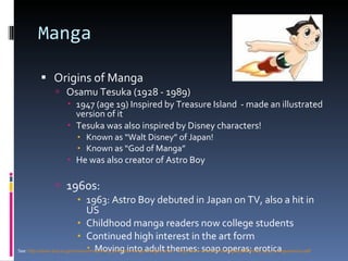 Manga Origins of Manga Osamu Tesuka (1928 - 1989) 1947 (age 19) Inspired by Treasure Island  - made an illustrated version of it Tesuka was also inspired by Disney characters!  Known as “Walt Disney” of Japan! Known as “God of Manga” He was also creator of Astro Boy 1960s:  1963: Astro Boy debuted in Japan on TV, also a hit in US Childhood manga readers now college students Continued high interest in the art form Moving into adult themes: soap operas; erotica See:  http://www.dnp.co.jp/museum/nmp/nmp_i/articles/manga/manga2.html;   http://www.wired.com/images/pdf/Wired_1511_mangaamerica.pdf 