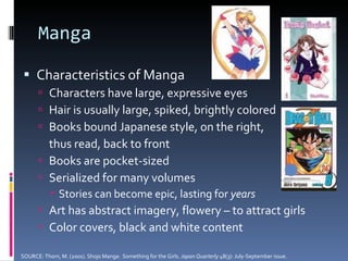 Manga Characteristics of Manga Characters have large, expressive eyes Hair is usually large, spiked, brightly colored Books bound Japanese style, on the right,  thus read, back to front Books are pocket-sized Serialized for many volumes Stories can become epic, lasting for  years Art has abstract imagery, flowery – to attract girls Color covers, black and white content SOURCE: Thorn, M. (2001). Shojo Manga:  Something for the Girls.  Japan Quarterly  48(3): July-September issue. 