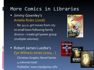More Comics in Libraries Jimmy Gownley’s  Amelia Rules (2006) Re: 9 y.o. girl moves from city to small town following family  divorce – create girl power group (multiple volumes) Robert James Luedke’s  Eye Witness series (2004 - ) Christian Graphic Novel Series 4 volumes total Publisher: www.headpress.info 