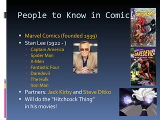 People to Know in Comics Marvel Comics (founded 1939) Stan Lee (1922 - )  Captain America Spider Man X-Men Fantastic Four Daredevil The Hulk Iron Man Partners:  Jack Kirby  and  Steve Ditko Will do the “Hitchcock Thing”  in his movies! 