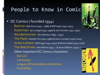 People to Know in Comics DC Comics ( founded 1934) Batman:  Bob Kane (1915 – 1988) & Bill Finger (1914-1974) Superman:  Jerry Siegel (1914-1996) & Joe Schuster (1914-1992) Wonderwoman:  Wm Marston (1893 – 1947) The Flash:  Gardner Fox (1911-1986) & Harry Lampert (1916-2004) Green Lantern:  Bill Finger (1914-1974) & Martin Nodel (1915-2006) The Watchmen:  Alan Moore (1953 - ) & Dave Gibbons  (1949 - ) Other important DC Comics characters: Bat-Girl Catwoman League of Extraordinary Gentlemen Promethea 