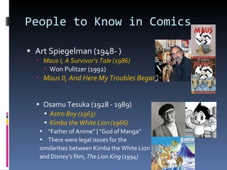 People to Know in Comics Art Spiegelman (1948- )  Maus I, A Survivor’s Tale (1986) Won Pulitzer (1992) Maus II, And Here My Troubles Began (1991) Osamu Tesuka (1928 - 1989) Astro Boy (1963) Kimba the White Lion (1966) “ Father of Anime” | “God of Manga” There were legal issues for the  similarities between Kimba the White Lion and Disney’s film,  The Lion King (1994) 