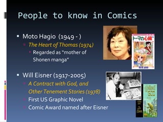 People to know in Comics Moto Hagio  (1949 - ) The Heart of Thomas (1974) Regarded as “mother of Shonen manga” Will Eisner (1917-2005) A Contract with God, and  Other Tenement Stories (1978) First US Graphic Novel Comic Award named after Eisner 