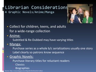 Librarian Considerations  4 Graphic Novels/Anime/Manga Collect for children, teens, and adults  for a wide-range collection Anime:   Subtitled & Re-Dubbed may have varying titles Manga:   Purchase series as a whole b/c serializations usually one story Label clearly so patrons know sequence Graphic Novels:   Purchase literary titles for reluctant readers Classics Biographies Source: http://www.koyagi.com/Libguide.html#anchor118912 