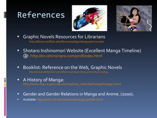 References Graphic Novels Resources for Librarians http://library.buffalo.edu/libraries/asl/guides/graphicnovels/ Shotaro Inshinomori Website (Excellent Manga Timeline) @:  http://en.ishimoripro.com/prof/index.html Booklist: Reference on the Web, Graphic Novels http://www.booklistonline.com/default.aspx?page=show_product&pid=1538194 A History of Manga:  http://www.dnp.co.jp/museum/nmp/nmp_i/articles/manga/manga1.html Gender and Gender Relations in Manga and Anime. (2000). Available:  http://web.mit.edu/rei/www/manga-gender.html   