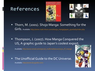 References Thorn, M. (2001). Shojo Manga: Something for the Girls.  Available:  http://www.matt-thorn.com/shoujo_manga/japan_quarterly/index.php Thompson, J. (2007). How Manga Conquered the US, A graphic guide to Japan’s coolest export.  Available:  http://www.wired.com/special_multimedia/2007/1511_ff_manga The Unofficial Guide to the DC Universe.  Available:  http://www.dcuguide.com/   