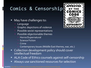 Comics & Censorship May have challenges to: Language Graphic depictions of violence Possible sexist representations Possible objectionable themes Horror/Supernatural Science Fiction Crime Contemporary Issues (Middle East themes, war, etc.) Collection development policy should cover intellectual freedom ALA Code of Ethics counsels against self-censorship Always use sanctioned resources for selection SOURCE:  http://library.buffalo.edu/libraries/asl/guides/graphicnovels/dev/censorship.php 