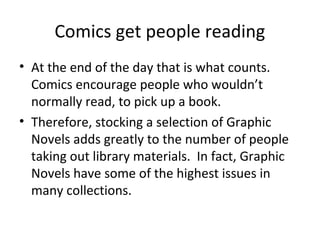Comics get people reading
• At the end of the day that is what counts.
Comics encourage people who wouldn’t
normally read, to pick up a book.
• Therefore, stocking a selection of Graphic
Novels adds greatly to the number of people
taking out library materials. In fact, Graphic
Novels have some of the highest issues in
many collections.

 