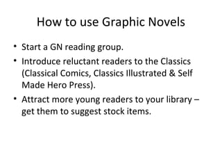 How to use Graphic Novels
• Start a GN reading group.
• Introduce reluctant readers to the Classics
(Classical Comics, Classics Illustrated & Self
Made Hero Press).
• Attract more young readers to your library –
get them to suggest stock items.

 