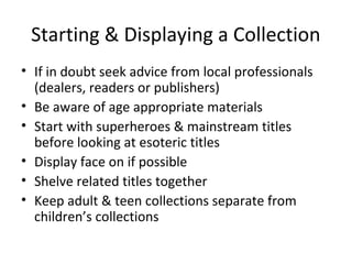 Starting & Displaying a Collection
• If in doubt seek advice from local professionals
(dealers, readers or publishers)
• Be aware of age appropriate materials
• Start with superheroes & mainstream titles
before looking at esoteric titles
• Display face on if possible
• Shelve related titles together
• Keep adult & teen collections separate from
children’s collections

 