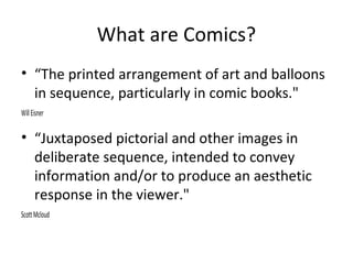 What are Comics?
• “The printed arrangement of art and balloons
in sequence, particularly in comic books."
Will Eisner

• “Juxtaposed pictorial and other images in
deliberate sequence, intended to convey
information and/or to produce an aesthetic
response in the viewer."
Scott Mcloud

 