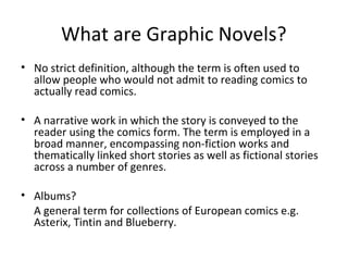 What are Graphic Novels?
• No strict definition, although the term is often used to
allow people who would not admit to reading comics to
actually read comics.
• A narrative work in which the story is conveyed to the
reader using the comics form. The term is employed in a
broad manner, encompassing non-fiction works and
thematically linked short stories as well as fictional stories
across a number of genres.
• Albums?
A general term for collections of European comics e.g.
Asterix, Tintin and Blueberry.

 
