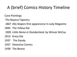 A (brief) Comics History Timeline
Cave Paintings
The Bayeux Tapestry
1867 Ally Slopers first appearance in Judy Magazine
1895 The Yellow Kid
1905 Little Nemo in Slumberland, by Winsor McCay
1913 Krazy Kat
1937 The Dandy
1937 Detective Comics
1938 The Beano

 