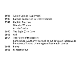 1938
1939
1941
1950
1951
1954
1958
1961

Action Comics (Superman)
Batman appears in Detective Comics
Captain America
Wonder Woman
Archie Comics
The Eagle (Dan Dare)
Girl
Tiger (Roy of the Rovers)
Comics Code Authority Formed to cut down on (perceived)
homosexuality and crime aggrandisement in comics
Bunty
Fantastic Four

 