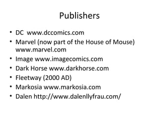 Publishers
• DC www.dccomics.com
• Marvel (now part of the House of Mouse)
www.marvel.com
• Image www.imagecomics.com
• Dark Horse www.darkhorse.com
• Fleetway (2000 AD)
• Markosia www.markosia.com
• Dalen http://www.dalenllyfrau.com/

 