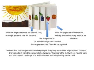 AL
All of the pages are made out of thick card, All of the pages are different sizes
making it easier to turn for the child. Making it visually striking and fun for
The images are all the child.
on a white background to make
the images stand out from the background.
The book also uses images which are very simple. They only use bold or bright colours to make
them stand out from the plain white background. This means the child will not have to work
too hard to work the image out, and is also aesthetically pleasing for the child.
 