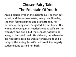Chosen Fairy Tale:
The Fountain Of Youth
An old couple lived in the mountains. The man cut
wood, and the woman wove, every day. One day,
the man found a spring and drank from it. He
became a young man. Delighted, he ran home. His
wife said a young man needed a young wife, so she
would go and drink, but they should not both be
away, so he should wait. He did wait, but when she
did not come back, he went after her. He found a
baby by the spring; his wife had drunk too eagerly.
Saddened, he carried her back.
 