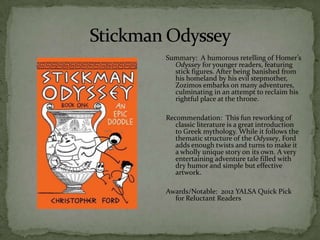 Summary: A humorous retelling of Homer’s
  Odyssey for younger readers, featuring
  stick figures. After being banished from
  his homeland by his evil stepmother,
  Zozimos embarks on many adventures,
  culminating in an attempt to reclaim his
  rightful place at the throne.

Recommendation: This fun reworking of
   classic literature is a great introduction
   to Greek mythology. While it follows the
   thematic structure of the Odyssey, Ford
   adds enough twists and turns to make it
   a wholly unique story on its own. A very
   entertaining adventure tale filled with
   dry humor and simple but effective
   artwork.

Awards/Notable: 2012 YALSA Quick Pick
  for Reluctant Readers
 