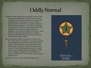 Summary: Oddly Normal is everything but normal. She’s
   an outcast at school with a witch for a mother and a
   human for a father (which resulted in her pointy ears
   and bright green hair) and she is ignored by her
   parents. On her 10th birthday she makes a wish that
   they would just disappear—and they do. Good thing
   her Great Aunt hadn’t arrived for the party yet or else
   Oddly would be homeless. Auntie takes her to
   Fignation—the world her mother comes from—where
   they try to determine what happened to Oddly’s
   parents and if Oddly might have some supernatural
   powers she didn’t know about.
Recommendation: Oddly is a girl many can relate too—
   she’s weird, she has no friends, her parents ignore her.
   Going to Fignation she gets the same thing—all the
   weird creatures there are normal and she’s the odd
   half-human! Luckily, she makes a few friends which
   readers will enjoy meeting since they play on classic
   monster types. Readers who enjoy mysteries will like
   trying to figure out what connection Oddly’s new
   literature professor has to her mother and her parents’
   disappearance.
Awards: ALA Top 10 Graphic Novels for Youth 2006
 