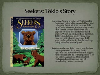 Summary: Young grizzly cub Toklo has big
  dreams of being a big, powerful bear and
  ruling the forest with his brother, Tobi,
  by his side. However, for now they are too
  little to take care of themselves and
  depend on their mother for food and
  shelter. When a dominant bear demands
  Toklo’s family leave his territory, they
  have no choice but to move on. Toklo
  wants to help his family, but he ends up
  doing more harm than good.

Recommendation: Erin Hunter emphasizes
   the importance of a strong family
   dynamic and how sometimes the biggest
   help children can be to their parents is to
   just listen. A great read for reluctant
   readers and another great way of
   introducing tweens to manga.
 