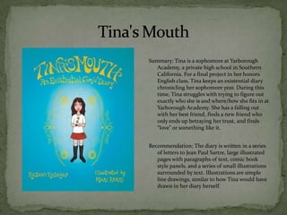 Summary: Tina is a sophomore at Yarborough
   Academy, a private high school in Southern
   California. For a final project in her honors
   English class, Tina keeps an existential diary
   chronicling her sophomore year. During this
   time, Tina struggles with trying to figure out
   exactly who she is and where/how she fits in at
   Yarborough Academy. She has a falling out
   with her best friend, finds a new friend who
   only ends up betraying her trust, and finds
   “love” or something like it.


Recommendation: The diary is written in a series
   of letters to Jean Paul Sartre, large illustrated
   pages with paragraphs of text, comic book
   style panels, and a series of small illustrations
   surrounded by text. Illustrations are simple
   line drawings, similar to how Tina would have
   drawn in her diary herself.
 
