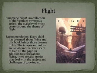 Summary: Flight is a collection
  of short comics by various
  artists, the majority of which
  center around the theme of
  flight.

Recommendation: Every child
  has dreamed about flying and
  this book brings those dreams
  to life. The images and colors
  are so vibrant that they seem
  to leap off the page. In
  addition to stories about
  flying, there are also stories
  that deal with the subject and
  challenges of growing up.
 