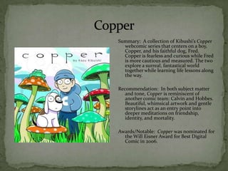 Summary: A collection of Kibushi’s Copper
  webcomic series that centers on a boy,
  Copper, and his faithful dog, Fred.
  Copper is fearless and curious while Fred
  is more cautious and measured. The two
  explore a surreal, fantastical world
  together while learning life lessons along
  the way.

Recommendation: In both subject matter
   and tone, Copper is reminiscent of
   another comic team: Calvin and Hobbes.
   Beautiful, whimsical artwork and gentle
   storylines act as an entry point into
   deeper meditations on friendship,
   identity, and mortality.

Awards/Notable: Copper was nominated for
  the Will Eisner Award for Best Digital
  Comic in 2006.
 