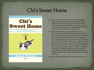Summary: Chi is a little kitten out for a walk with her
   family one day when she finds herself lost. Luckily
   Yohei’s family runs across her and takes her home.
   They’d love to keep Chi but there is one strict rule in
   their apartment building—no pets allowed! What will
   they do if they can’t find Chi a new home?
Recommendation: Konata must have been a cat in a
   previous life because he easily gets into the mind of
   Chi. This is a great manga for all ages, especially young
   tweens and cat lovers who will see a lot of familiar
   kitten-raising ground covered in the first volume (first
   trip to the vet, litter box training, etc.). The story is told
   from Chi’s point-of-view—her “meows” are presented
   as sound effects with her “actual” cat speech written in
   text. This manga is also unusual in that it is a Japanese
   series that is actually read left-to-right (American-
   style) instead of right-to-left (Japanese style) and the
   volume is in full-color which makes the artwork really
   stand out.
Awards: Publishers Weekly Best Graphic Novels for 2010
 
