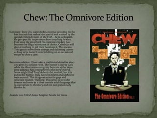 Summary: Tony Chu wants to be a normal detective but he
   has a secret that makes him special and wanted by the
   special crimes division of the FDA—he is a cibopath.
   He gets psychic impressions from anything he eats.
   Ever since the great bird flu epidemic chicken has
   become the illegal substance of choice. Criminals will
   stop at nothing to get their hands on it. This means
   Tony gets to solve some strange and sickening crimes
   as long as he doesn’t mind nibbling on an occasional
   corpse to close a case.

Recommendation: Chew takes a traditional detective story
   and gives it a unique twist. The humor is quirky dark
   while the illustrations are gritty but cute at the same
   time adding a fun atmosphere to the story’s world.
   Some might find Tony’s talent a bit morbid, but it is
   played for humor. Tony hates his talent and wishes he
   were normal. This is a great series for guys and
   reluctant readers. Warning: This series is for older
   tweens and teens as it does contain adult language that
   is appropriate to the story and not just gratuitously
   thrown in.

Awards: 2011 YALSA Great Graphic Novels for Teens
 