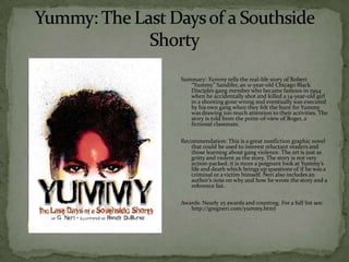 Summary: Yummy tells the real-life story of Robert
   “Yummy” Sandifer, an 11-year-old Chicago Black
   Disciples gang member who became famous in 1994
   when he accidentally shot and killed a 14-year-old girl
   in a shooting gone wrong and eventually was executed
   by his own gang when they felt the hunt for Yummy
   was drawing too much attention to their activities. The
   story is told from the point-of-view of Roger, a
   fictional classmate.

Recommendation: This is a great nonfiction graphic novel
   that could be used to interest reluctant readers and
   those learning about gang violence. The art is just as
   gritty and violent as the story. The story is not very
   action-packed; it is more a poignant look at Yummy’s
   life and death which brings up questions of if he was a
   criminal or a victim himself. Neri also includes an
   author’s note on why and how he wrote the story and a
   reference list.

Awards: Nearly 25 awards and counting. For a full list see:
   http://gregneri.com/yummy.html
 