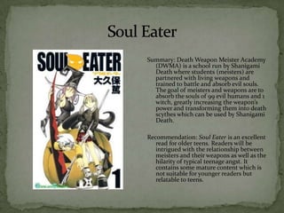 Summary: Death Weapon Meister Academy
  (DWMA) is a school run by Shanigami
  Death where students (meisters) are
  partnered with living weapons and
  trained to battle and absorb evil souls.
  The goal of meisters and weapons are to
  absorb the souls of 99 evil humans and 1
  witch, greatly increasing the weapon’s
  power and transforming them into death
  scythes which can be used by Shanigami
  Death.

Recommendation: Soul Eater is an excellent
   read for older teens. Readers will be
   intrigued with the relationship between
   meisters and their weapons as well as the
   hilarity of typical teenage angst. It
   contains some mature content which is
   not suitable for younger readers but
   relatable to teens.
 