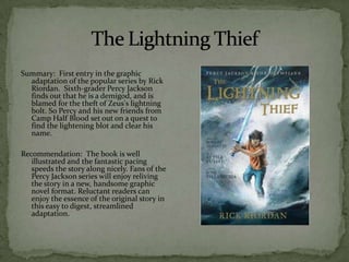 Summary: First entry in the graphic
  adaptation of the popular series by Rick
  Riordan. Sixth-grader Percy Jackson
  finds out that he is a demigod, and is
  blamed for the theft of Zeus's lightning
  bolt. So Percy and his new friends from
  Camp Half Blood set out on a quest to
  find the lightening blot and clear his
  name.

Recommendation: The book is well
   illustrated and the fantastic pacing
   speeds the story along nicely. Fans of the
   Percy Jackson series will enjoy reliving
   the story in a new, handsome graphic
   novel format. Reluctant readers can
   enjoy the essence of the original story in
   this easy to digest, streamlined
   adaptation.
 