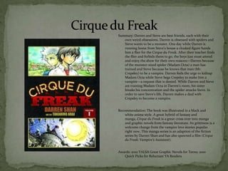 Summary: Darren and Steve are best friends, each with their
   own weird obsessions. Darren is obsessed with spiders and
   Steve wants to be a monster. One day while Darren is
   running home from Steve’s house a cloaked figure hands
   him a flier for the Cirque du Freak. After their teacher finds
   the flier and forbids them to go, the boys just must attend
   and enjoy the show for their own reasons—Darren because
   of the monster-sized spider (Madam Octa) a man has
   trained and Steve because he knows that man (Mr.
   Crepsley) to be a vampire. Darren feels the urge to kidnap
   Madam Octa while Steve begs Crepsley to make him a
   vampire—a request that is denied. While Darren and Steve
   are training Madam Octa in Darren’s room, his sister
   breaks his concentration and the spider attacks Steve. In
   order to save Steve’s life, Darren makes a deal with
   Crepsley to become a vampire.


Recommendation: The book was illustrated in a black and
    white anime style. A great hybrid of fantasy and
    manga, Cirque du Freak is a great cross over into manga
    and graphic novels from fantasy literature. Its grittiness is a
    welcome change from the vampire love stories popular
    right now. This manga series is an adaption of the fiction
    series by Darren Shan and has also spawned a film (Cirque
    du Freak: Vampire’s Assistant).


Awards: 2010 YALSA Great Graphic Novels for Teens; 2010
   Quick Picks for Reluctant YA Readers
 