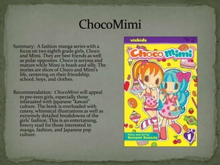 Summary: A fashion manga series with a
  focus on two eighth grade girls, Choco
  and Mimi. They are best friends as well
  as polar opposites. Choco is serious and
  mature while Mimi is brash and silly. The
  stories are slices of Choco and Mimi’s
  life, centering on their friendship,
  school, boys, and clothes.

Recommendation: ChocoMimi will appeal
   to pre-teen girls, especially those
   infatuated with Japanese “kawaii”
   culture. The book is overloaded with
   cutesy, whimsical illustrations as well as
   extremely detailed breakdowns of the
   girls’ fashion. This is an entertaining,
   breezy read for those interested in
   manga, fashion, and Japanese pop
   culture.
 