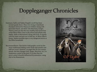 Summary: Sadie and Saskia Dopple’s world has been
   turned upside down. They were living at Isambard
   Dunstan’s School for Wayward Children along with
   their best friend, and thief, Erik Morrissey Ganger.
   That is, until one day the very wealthy and mysterious
   writer Muzz Elliot came to the school and adopts only
   Saskia. Sadie is determined, along with Erik, to reunite
   with her sister and sets out to find her. At Muzz Elliot’s
   house, Saskia stumbles upon a very dangerous secret at
   the Elliot household.


Recommendation: This book is half graphic novel (in the
   more traditional looking comic book style panels) and
   half text novel. However, on pages that do not contain
   panels, the font changes (size, shape, direction, etc.) to
   emphasize a point in the story. It is clear that the
   story’s artist is heavily influenced by animation, using
   this in his illustrations.
 
