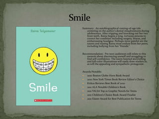 Summary: An autobiographical coming-of-age tale
   centering on the author’s dental misadventures during
   adolescence. After tripping and knocking out her two
   front teeth, Raina begins a long, tortuous process to
   correct her condition including surgery, braces, and
   embarrassing headgear. Perhaps more painful are the
   taunts and teasing Raina must endure from her peers,
   including bullying from her “friends.”

Recommendation: Pre-teen audiences will relate to this
   memoir about discovering oneself and struggling to
   find self-confidence. The warm hearted storytelling
   and full-color illustrations will easily draw readers in,
   as will the appealing and sympathetic protagonist.

Awards/Notable:
  2010 Boston Globe-Horn Book Award
  2010 New York Times Book Review Editor’s Choice
  Kirkus Reviews Best Book of 2010
  2011 ALA Notable Children’s Book
  2011 YALSA Top 10 Graphic Novels for Teens
  2011 Children’s Choice Book Award Finalist
  2011 Eisner Award for Best Publication for Teens
 