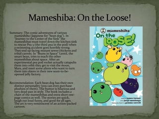 Summary: The comic adventures of various
   mameshiba (Japanese for “bean dog”). In
   “Journey to the Center of the Sink” the
   mameshibas must travel down the kitchen sink
   to rescue Pea 3 (the third pea in the pod) when
   a swimming accident goes horribly wrong.
   They end up facing mutant sewer chickens and
   tribal carrots. In “Beans in Space” Lentil, the
   smart bean, tries to teach the other
   mameshibas about space. After an
   experimental pea pod rocket actually catapults
   them into orbit they get to visit the moon,
   Mars, and meet some aliens who want to turn
   them into slaves in their new soon-to-be-
   opened jelly factory.

Recommendation: Each bean dog has their own
   distinct personality (you can even purchase
   plushies of them). The humor is hilarious and
   very dead-pan in style. The book includes a
   chart of the mameshibas and extra short one-
   page comics as well. The stories are quick,
   laugh out loud funny, and good for all ages.
   The art is very reminiscent of an action-packed
   cartoon.
 