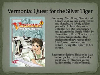 Summary: Mel, Doug, Naomi, and
  Jim are your average garage band
  and skateboard loving twelve
  year olds. At least they were,
  until the day Mel is kidnapped
  and taken to the Turtle Realm by
  the evil force Uros. Now it’s up to
  the three friends to fulfill an
  ancient prophecy, rescue their
  friend, overthrow evil, and
  restore the rightful queen to her
  throne.

Recommendation: This series is an
  action packed, easy read and a
  great way to introduce young
  readers to the world of manga.
 