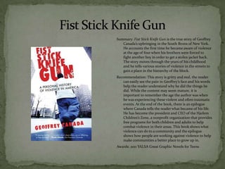 Summary: Fist Stick Knife Gun is the true story of Geoffrey
   Canada’s upbringing in the South Bronx of New York.
   He accounts the first time he became aware of violence
   at the age of four when his brothers were forced to
   fight another boy in order to get a stolen jacket back.
   The story moves through the years of his childhood
   and he tells various stories of violence in the streets to
   gain a place in the hierarchy of the block.
Recommendation: This story is gritty and real, the reader
   can easily see the pain in Geoffrey’s face and his words
   help the reader understand why he did the things he
   did. While the content may seem mature, it is
   important to remember the age the author was when
   he was experiencing these violent and often traumatic
   events. At the end of the book, there is an epilogue
   where Canada tells the reader what became of his life.
   He has become the president and CEO of the Harlem
   Children’s Zone, a nonprofit organization that provides
   free programs for both children and adults to help
   combat violence in their areas. This book shows what
   violence can do to a community and the epilogue
   shows how people are working against violence to help
   make communities a better place to grow up in.
Awards: 2011 YALSA Great Graphic Novels for Teens
 