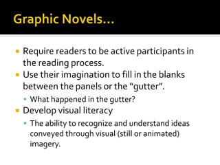    Require readers to be active participants in
    the reading process.
   Use their imagination to fill in the blanks
    between the panels or the “gutter”.
     What happened in the gutter?
   Develop visual literacy
     The ability to recognize and understand ideas
     conveyed through visual (still or animated)
     imagery.
 