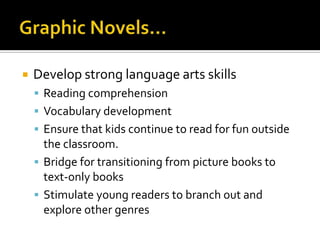    Develop strong language arts skills
     Reading comprehension
     Vocabulary development
     Ensure that kids continue to read for fun outside
      the classroom.
     Bridge for transitioning from picture books to
      text-only books
     Stimulate young readers to branch out and
      explore other genres
 