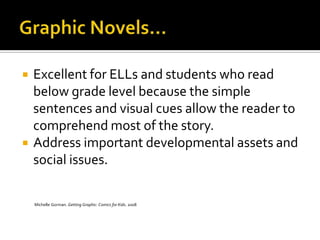    Excellent for ELLs and students who read
    below grade level because the simple
    sentences and visual cues allow the reader to
    comprehend most of the story.
   Address important developmental assets and
    social issues.

    Michelle Gorman. Getting Graphic: Comics for Kids. 2008
 