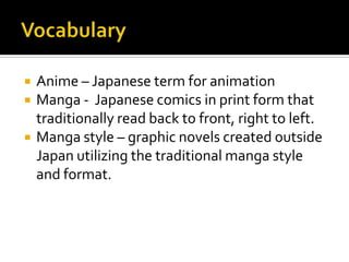   Anime – Japanese term for animation
   Manga - Japanese comics in print form that
    traditionally read back to front, right to left.
   Manga style – graphic novels created outside
    Japan utilizing the traditional manga style
    and format.
 