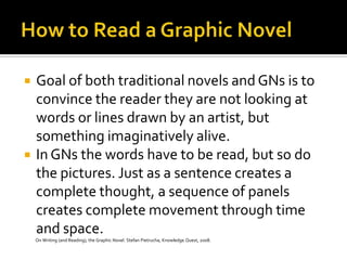    Goal of both traditional novels and GNs is to
    convince the reader they are not looking at
    words or lines drawn by an artist, but
    something imaginatively alive.
   In GNs the words have to be read, but so do
    the pictures. Just as a sentence creates a
    complete thought, a sequence of panels
    creates complete movement through time
    and space.
    On Writing (and Reading), the Graphic Novel. Stefan Pietrucha, Knowledge Quest, 2008.
 