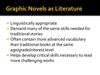    Linguistically appropriate
   Demand many of the same skills needed for
    traditional stories
   Often contain more advanced vocabulary
    than traditional books at the same
    age/grade/interest level
   Helps develop critical skills necessary to read
    more challenging works
 