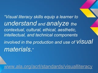 “Visual literacy skills equip a learner to

understand and analyze the
contextual, cultural, ethical, aesthetic,
intellectual, and technical components
involved in the production and use of visual

materials.”
www.ala.org/acrl/standards/visualliteracy

 